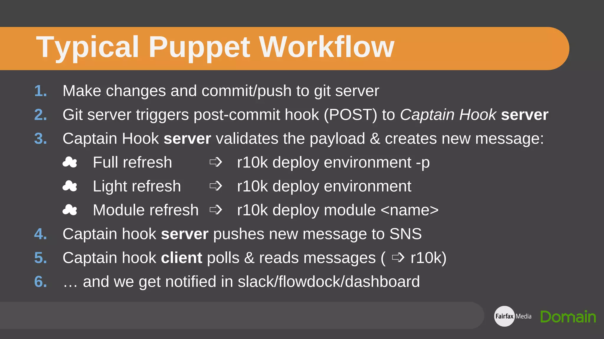 1. Make changes and commit/push to git server
2. Git server triggers post-commit hook (POST) to Captain Hook server
3. Captain Hook server validates the payload & creates new message:
☁ Full refresh ➩ r10k deploy environment -p
☁ Light refresh ➩ r10k deploy environment
☁ Module refresh ➩ r10k deploy module <name>
4. Captain hook server pushes new message to SNS
5. Captain hook client polls & reads messages ( ➩ r10k)
6. … and we get notified in slack/flowdock/dashboard
Typical Puppet Workflow
 