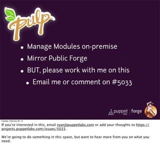 • Manage Modules on-premise
                     • Mirror Public Forge
                     • BUT, please work with me on this
                       • Email me or comment on #5033


Tuesday, February 26, 13

If you’re interested in this, email ryan@puppetlabs.com or add your thoughts to https://
projects.puppetlabs.com/issues/5033.

We’re going to do something in this space, but want to hear more from you on what you
need.
 