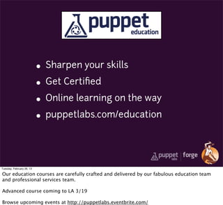 • Sharpen your skills
                           • Get Certiﬁed
                           • Online learning on the way
                           • puppetlabs.com/education


Tuesday, February 26, 13

Our education courses are carefully crafted and delivered by our fabulous education team
and professional services team.

Advanced course coming to LA 3/19

Browse upcoming events at http://puppetlabs.eventbrite.com/
 
