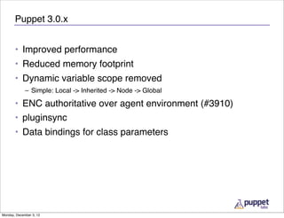 Puppet 3.0.x


       • Improved performance
       • Reduced memory footprint
       • Dynamic variable scope removed
             – Simple: Local -> Inherited -> Node -> Global

       • ENC authoritative over agent environment (#3910)
       • pluginsync
       • Data bindings for class parameters




Monday, December 3, 12
 