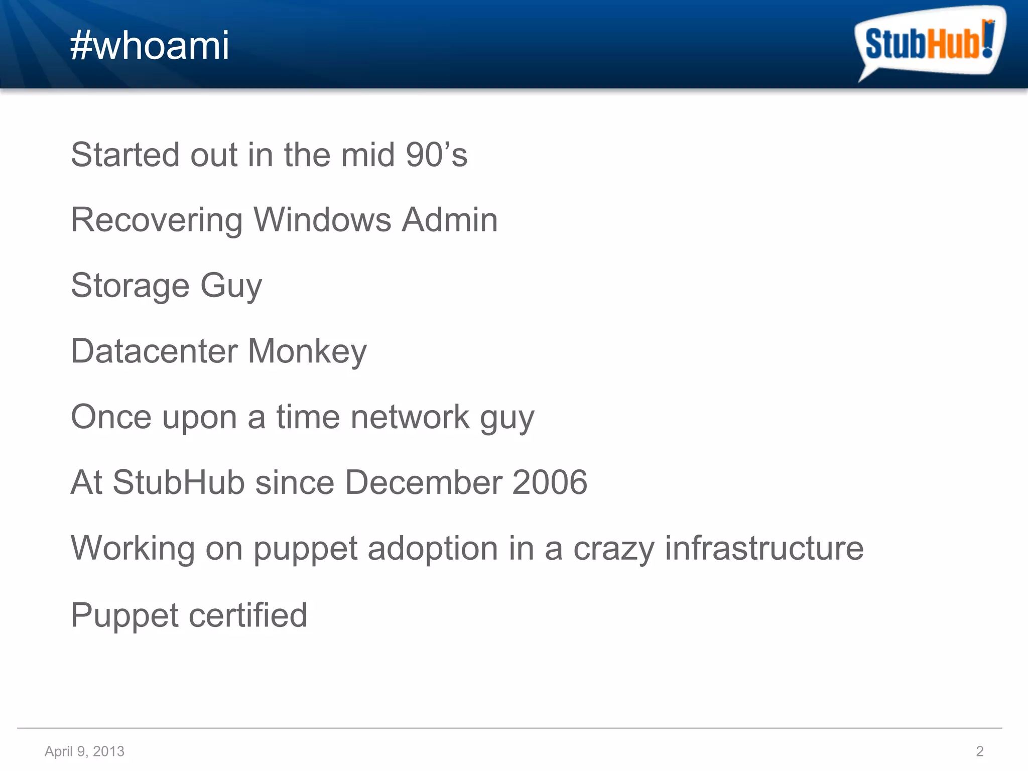 #whoami

    Started out in the mid 90’s
    Recovering Windows Admin
    Storage Guy
    Datacenter Monkey
    Once upon a time network guy
    At StubHub since December 2006
    Working on puppet adoption in a crazy infrastructure
    Puppet certified


April 9, 2013                                              2
 