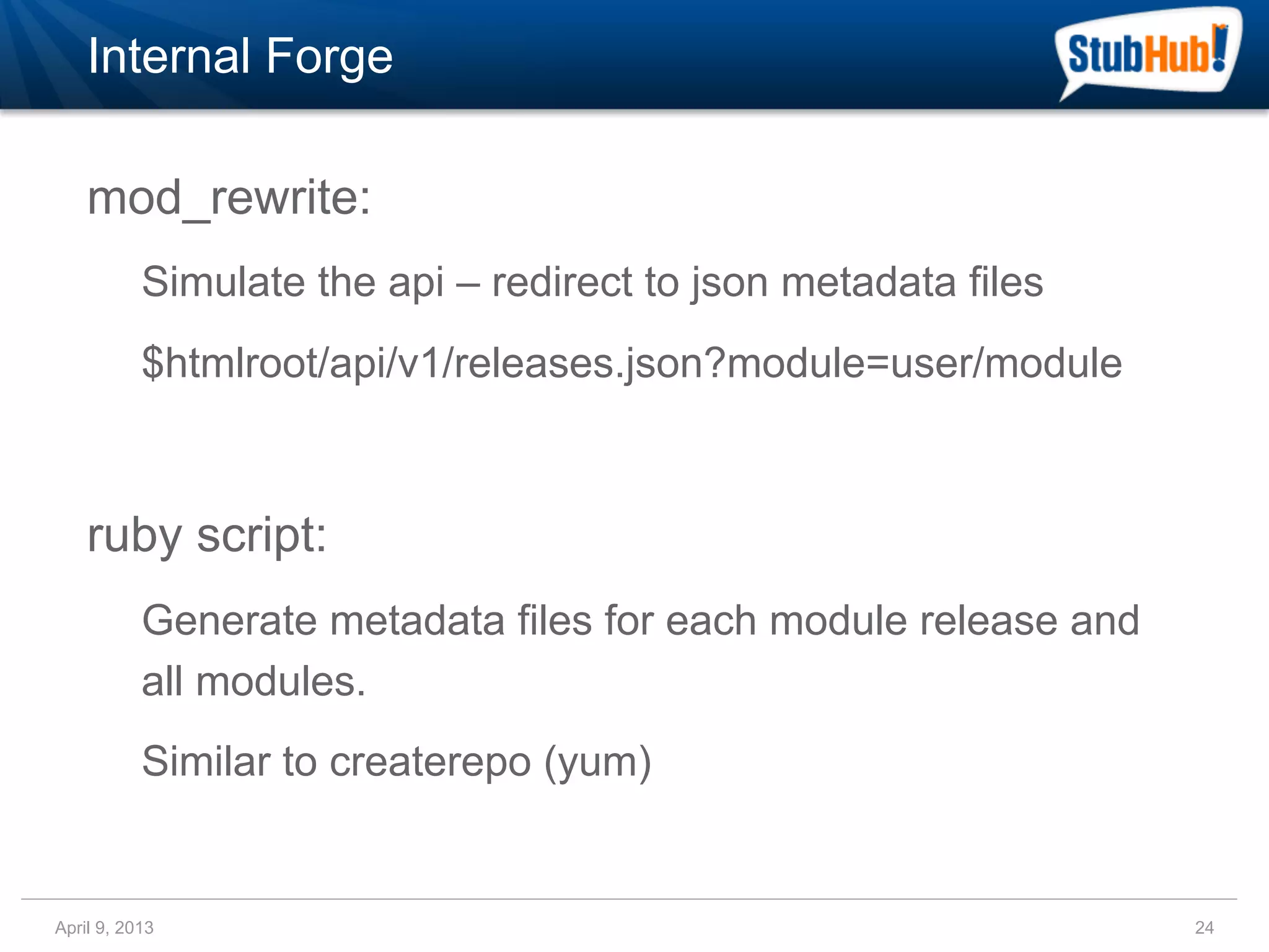 Internal Forge

    mod_rewrite:
           Simulate the api – redirect to json metadata files
           $htmlroot/api/v1/releases.json?module=user/module



    ruby script:
           Generate metadata files for each module release and
           all modules.
           Similar to createrepo (yum)


April 9, 2013                                                    24
 