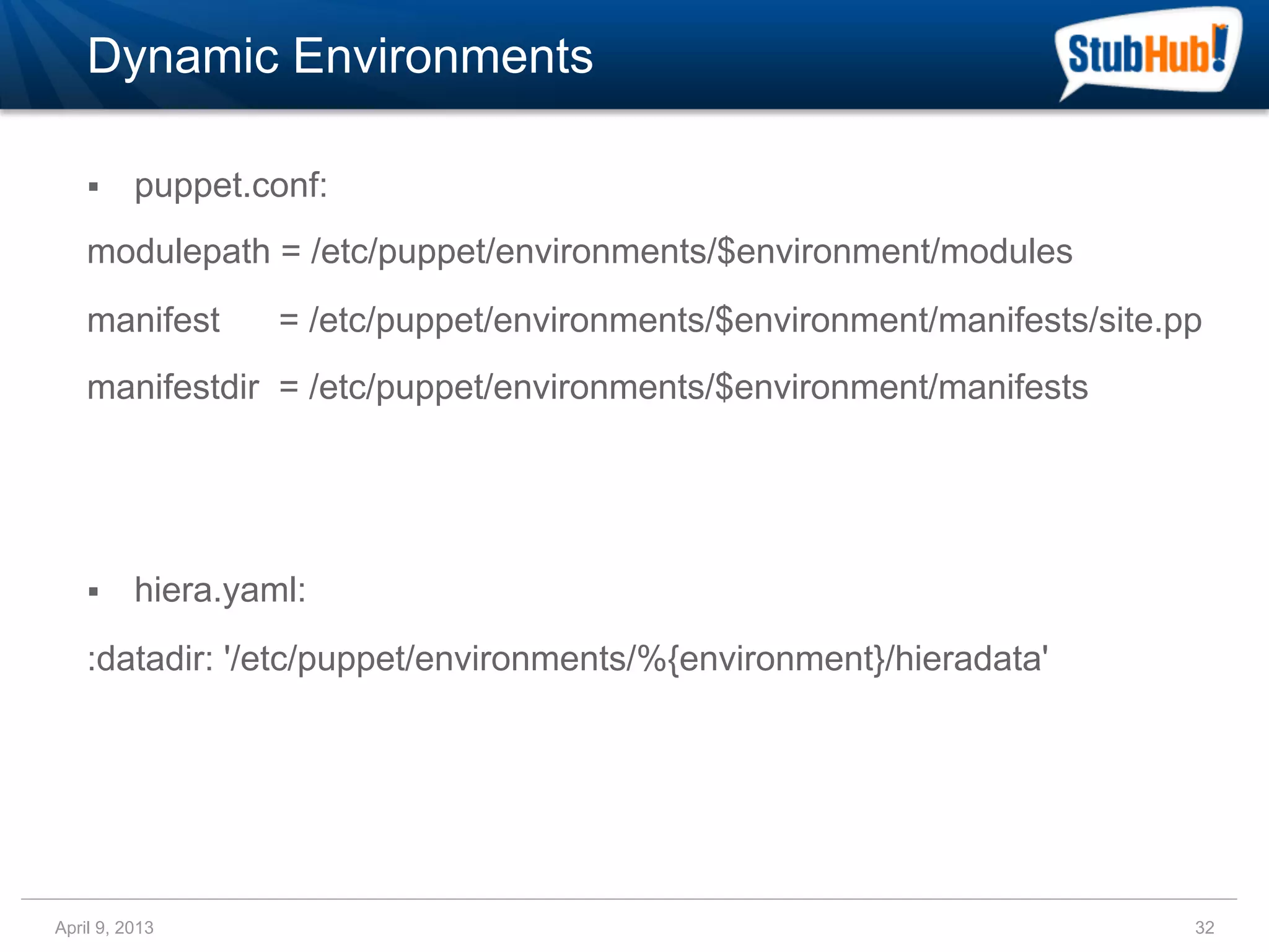 Dynamic Environments

    §    puppet.conf:
    modulepath = /etc/puppet/environments/$environment/modules
    manifest       = /etc/puppet/environments/$environment/manifests/site.pp
    manifestdir = /etc/puppet/environments/$environment/manifests




    §    hiera.yaml:
    :datadir: '/etc/puppet/environments/%{environment}/hieradata'




April 9, 2013                                                              32
 