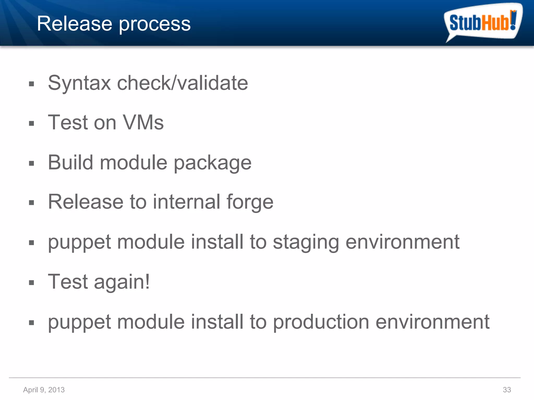 Release process

 §    Syntax check/validate
 §    Test on VMs
 §    Build module package
 §    Release to internal forge
 §    puppet module install to staging environment
 §    Test again!
 §    puppet module install to production environment


April 9, 2013                                            33
 