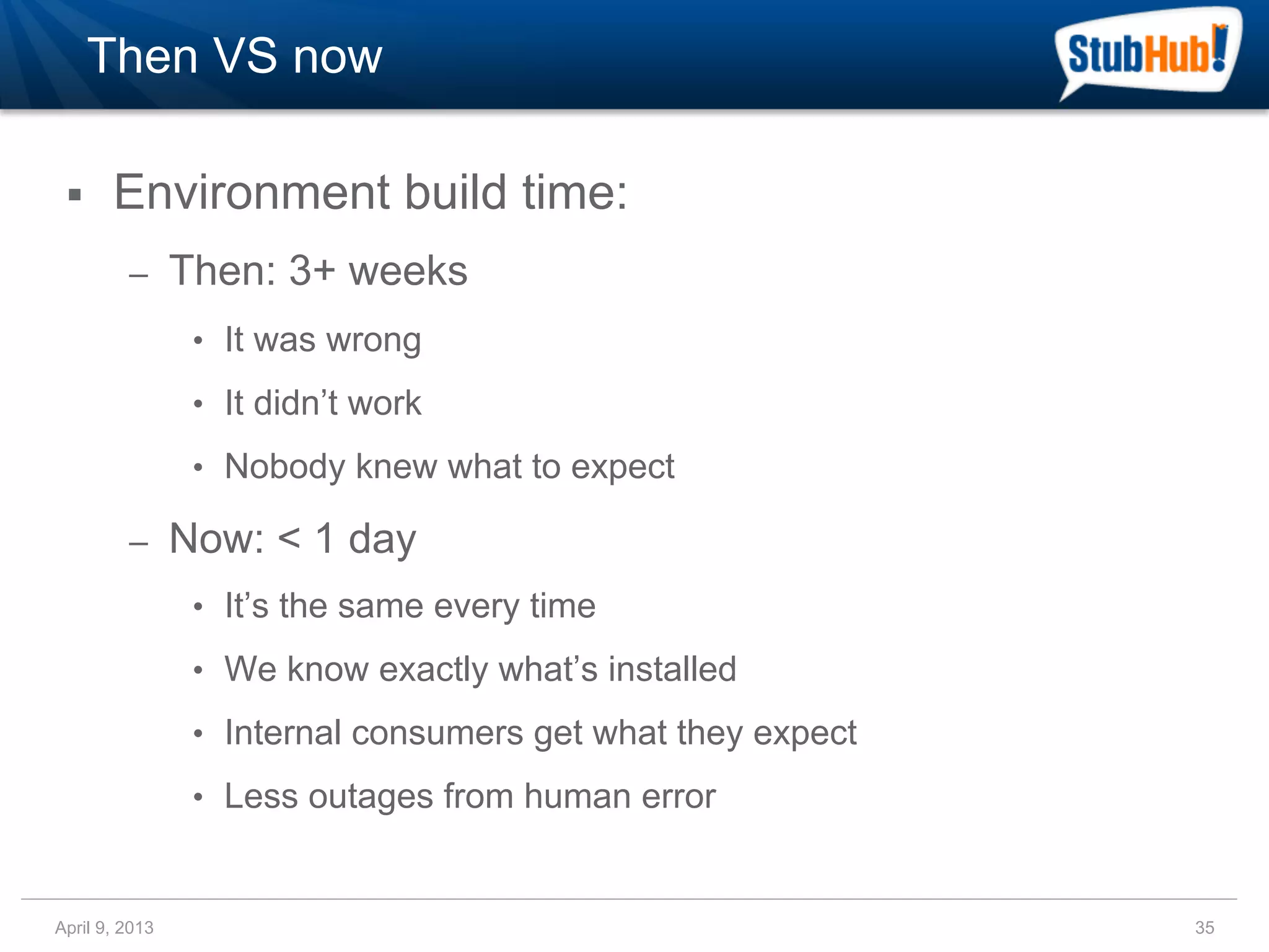 Then VS now

 §    Environment build time:
         –      Then: 3+ weeks
                 •  It was wrong

                 •  It didn’t work

                 •  Nobody knew what to expect

         –      Now: < 1 day
                 •  It’s the same every time

                 •  We know exactly what’s installed

                 •  Internal consumers get what they expect

                 •  Less outages from human error


April 9, 2013                                                 35
 