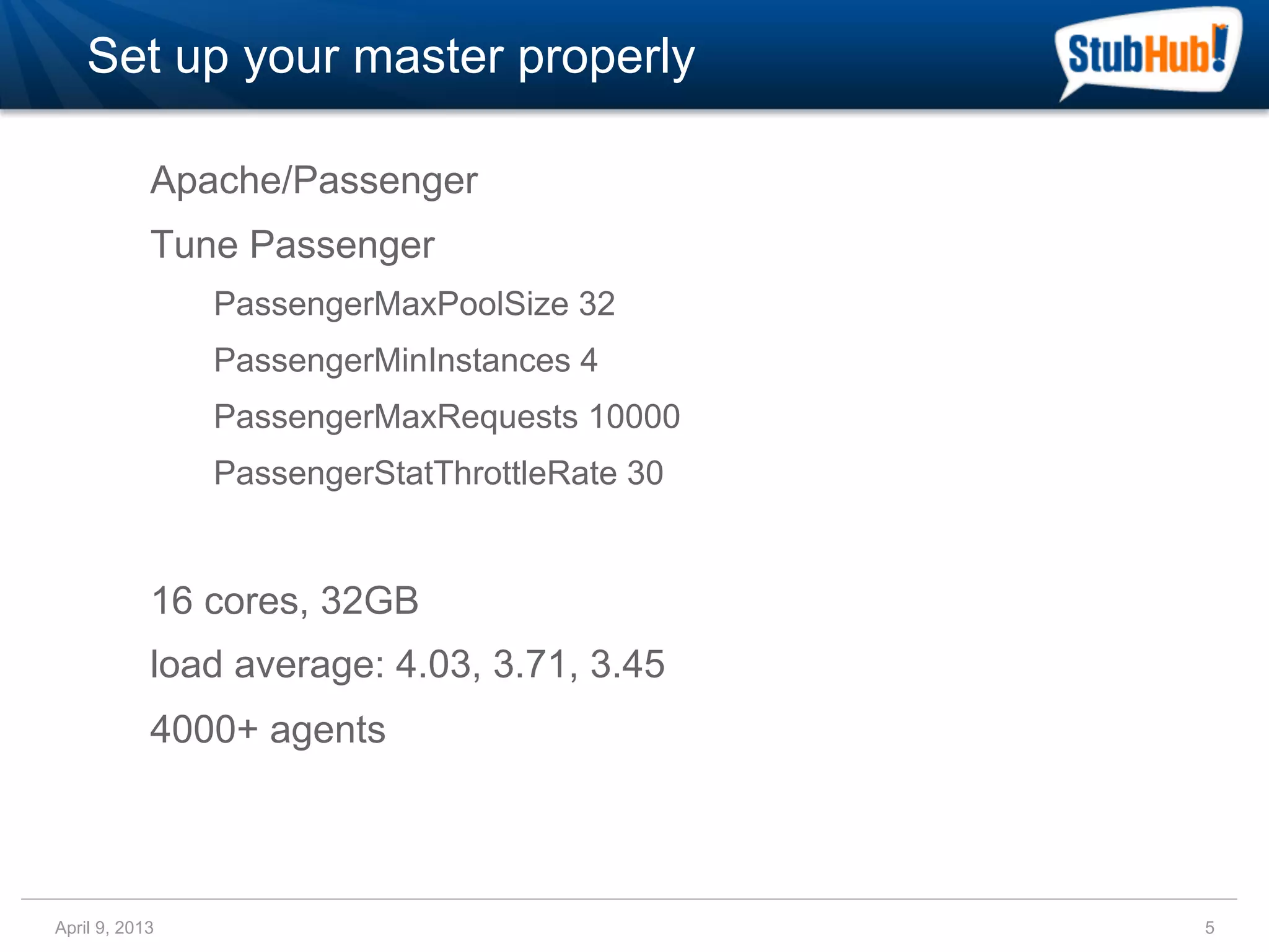 Set up your master properly

            Apache/Passenger
            Tune Passenger
                PassengerMaxPoolSize 32
                PassengerMinInstances 4
                PassengerMaxRequests 10000
                PassengerStatThrottleRate 30


            16 cores, 32GB
            load average: 4.03, 3.71, 3.45
            4000+ agents



April 9, 2013                                  5
 