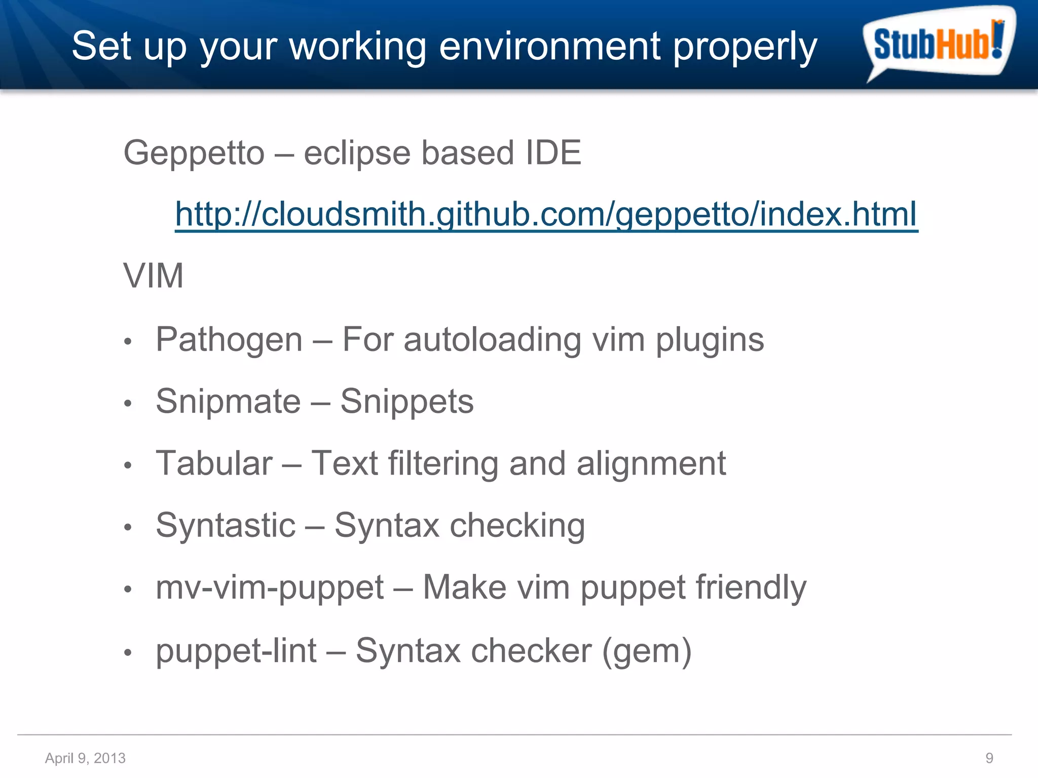 Set up your working environment properly

            Geppetto – eclipse based IDE
                  http://cloudsmith.github.com/geppetto/index.html
            VIM
            •    Pathogen – For autoloading vim plugins
            •    Snipmate – Snippets
            •    Tabular – Text filtering and alignment
            •    Syntastic – Syntax checking
            •    mv-vim-puppet – Make vim puppet friendly
            •    puppet-lint – Syntax checker (gem)

April 9, 2013                                                        9
 