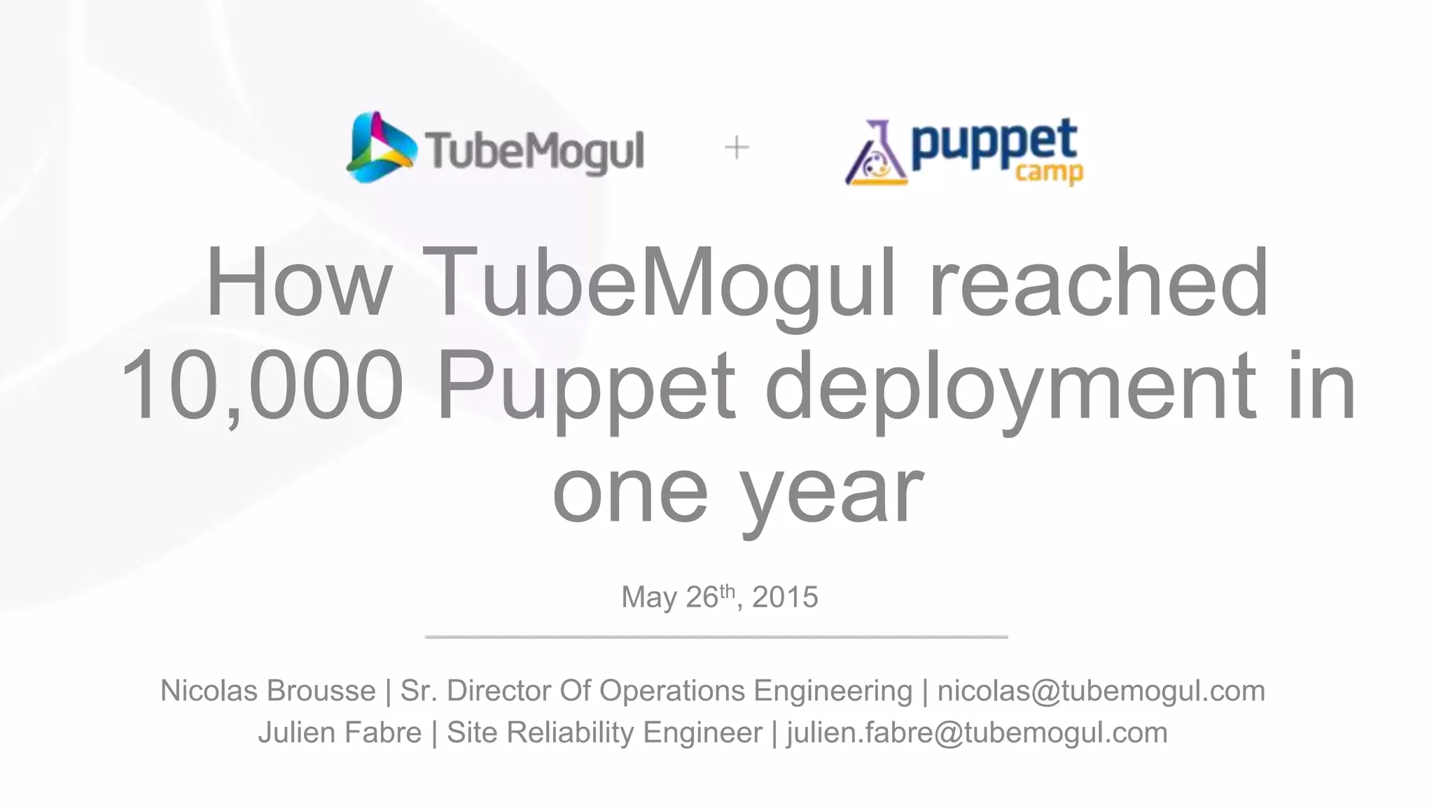 How TubeMogul reached
10,000 Puppet deployment in
one year
May 26th, 2015
Nicolas Brousse | Sr. Director Of Operations Engineering | nicolas@tubemogul.com
Julien Fabre | Site Reliability Engineer | julien.fabre@tubemogul.com
 