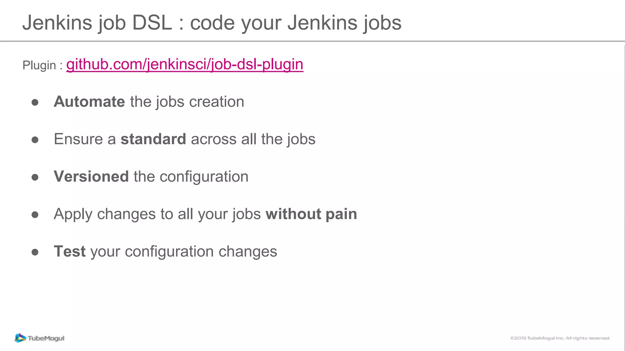 Plugin : github.com/jenkinsci/job-dsl-plugin
● Automate the jobs creation
● Ensure a standard across all the jobs
● Versioned the configuration
● Apply changes to all your jobs without pain
● Test your configuration changes
Jenkins job DSL : code your Jenkins jobs
 