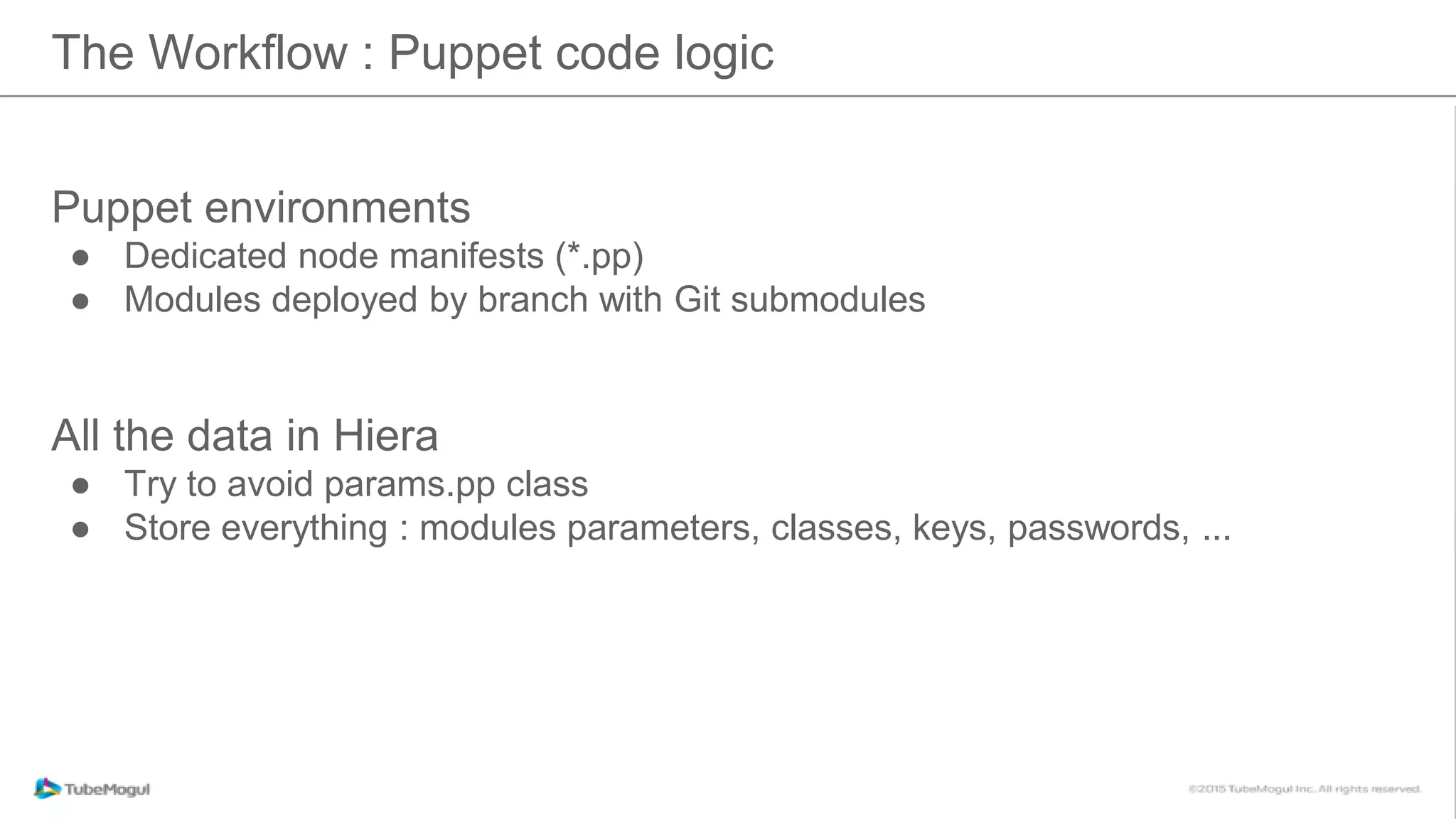 The Workflow : Puppet code logic
Puppet environments
● Dedicated node manifests (*.pp)
● Modules deployed by branch with Git submodules
All the data in Hiera
● Try to avoid params.pp class
● Store everything : modules parameters, classes, keys, passwords, ...
 