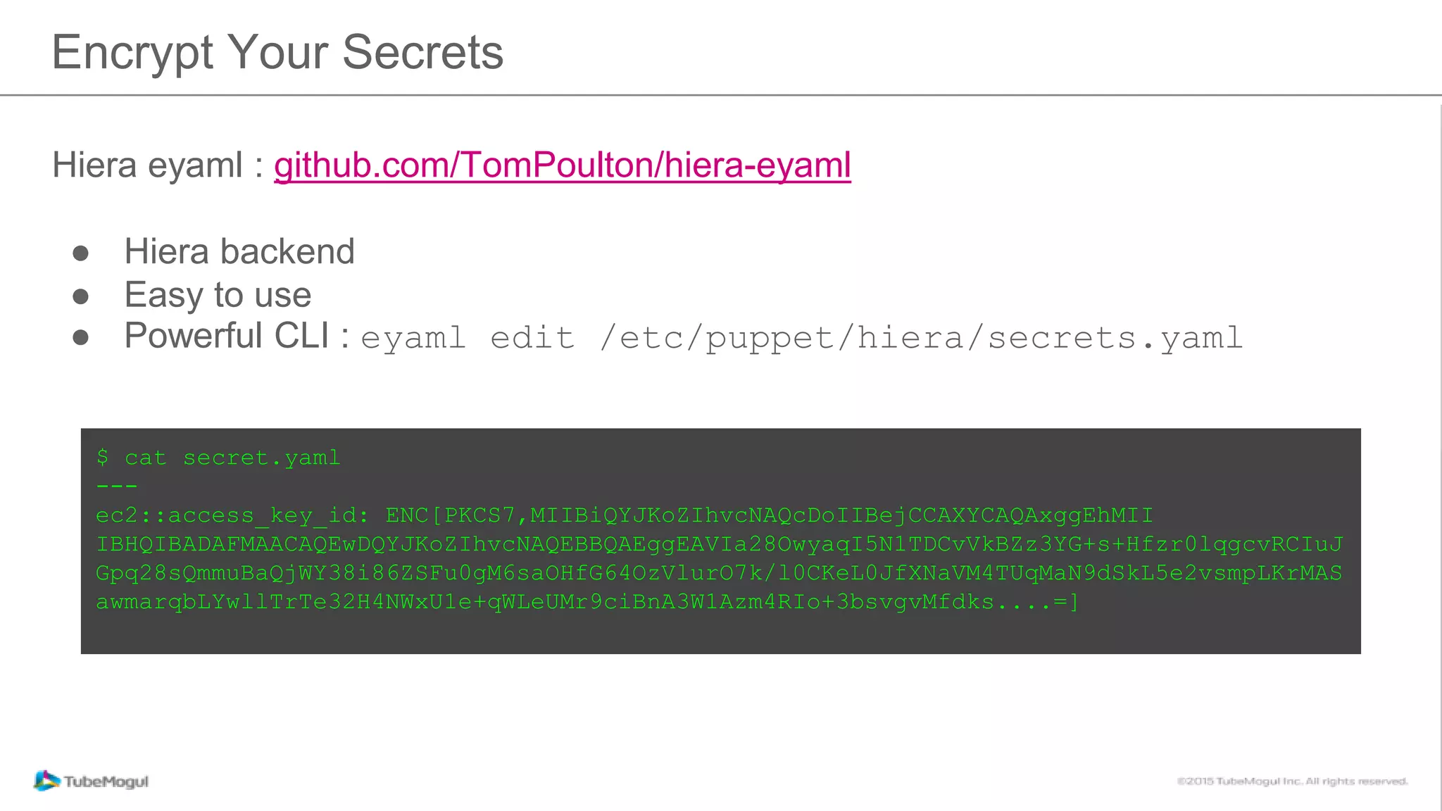 Hiera eyaml : github.com/TomPoulton/hiera-eyaml
● Hiera backend
● Easy to use
● Powerful CLI : eyaml edit /etc/puppet/hiera/secrets.yaml
Encrypt Your Secrets
$ cat secret.yaml
---
ec2::access_key_id: ENC[PKCS7,MIIBiQYJKoZIhvcNAQcDoIIBejCCAXYCAQAxggEhMII
IBHQIBADAFMAACAQEwDQYJKoZIhvcNAQEBBQAEggEAVIa28OwyaqI5N1TDCvVkBZz3YG+s+Hfzr0lqgcvRCIuJ
Gpq28sQmmuBaQjWY38i86ZSFu0gM6saOHfG64OzVlurO7k/l0CKeL0JfXNaVM4TUqMaN9dSkL5e2vsmpLKrMAS
awmarqbLYwllTrTe32H4NWxU1e+qWLeUMr9ciBnA3W1Azm4RIo+3bsvgvMfdks....=]
 