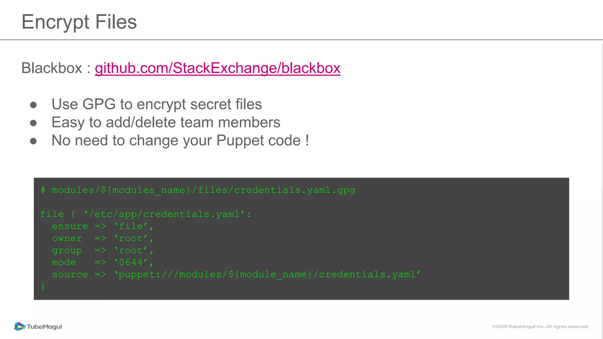 Encrypt Files
Blackbox : github.com/StackExchange/blackbox
● Use GPG to encrypt secret files
● Easy to add/delete team members
● No need to change your Puppet code !
# modules/${modules_name}/files/credentials.yaml.gpg
file { ‘/etc/app/credentials.yaml’:
ensure => ‘file’,
owner => ‘root’,
group => ‘root’,
mode => ‘0644’,
source => ‘puppet:///modules/${module_name}/credentials.yaml’
}
 