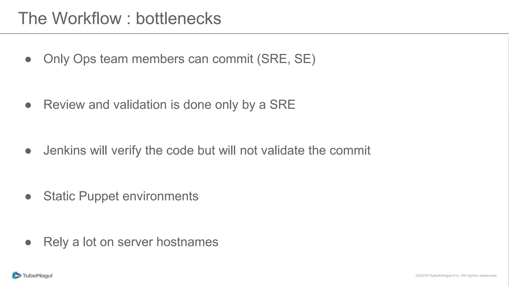 The Workflow : bottlenecks
● Only Ops team members can commit (SRE, SE)
● Review and validation is done only by a SRE
● Jenkins will verify the code but will not validate the commit
● Static Puppet environments
● Rely a lot on server hostnames
 