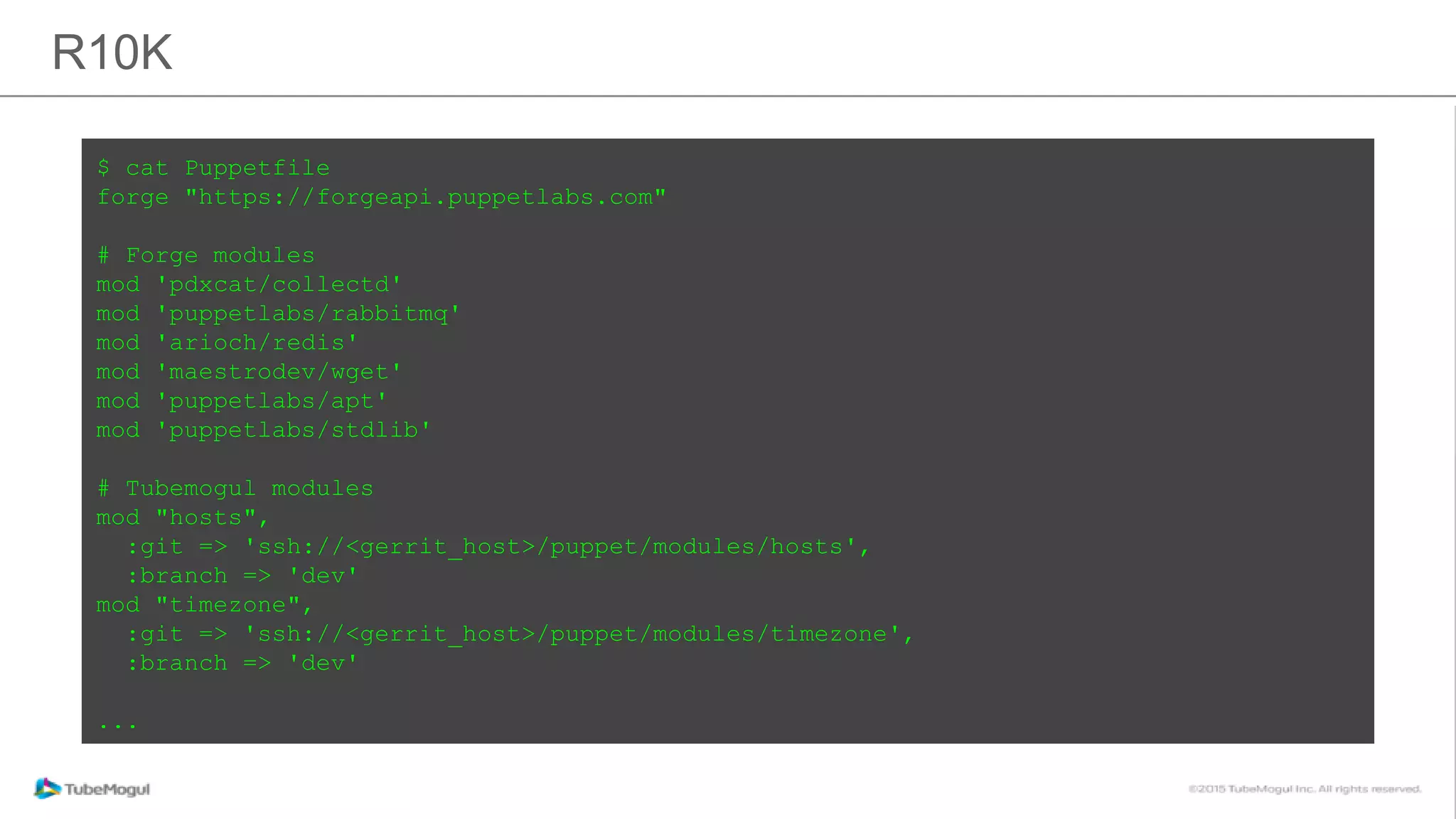 R10K
$ cat Puppetfile
forge "https://forgeapi.puppetlabs.com"
# Forge modules
mod 'pdxcat/collectd'
mod 'puppetlabs/rabbitmq'
mod 'arioch/redis'
mod 'maestrodev/wget'
mod 'puppetlabs/apt'
mod 'puppetlabs/stdlib'
# Tubemogul modules
mod "hosts",
:git => 'ssh://<gerrit_host>/puppet/modules/hosts',
:branch => 'dev'
mod "timezone",
:git => 'ssh://<gerrit_host>/puppet/modules/timezone',
:branch => 'dev'
...
 