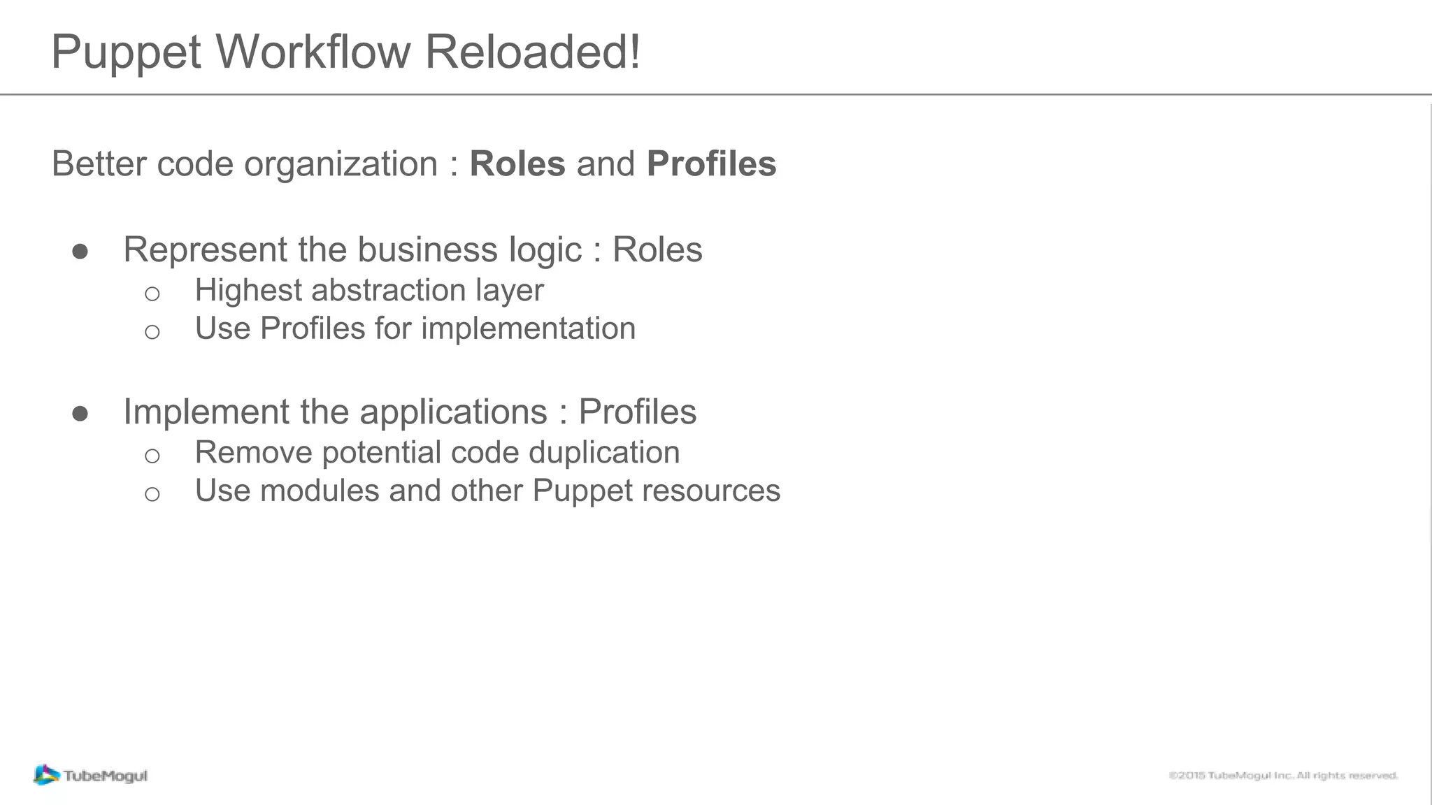 Puppet Workflow Reloaded!
Better code organization : Roles and Profiles
● Represent the business logic : Roles
o Highest abstraction layer
o Use Profiles for implementation
● Implement the applications : Profiles
o Remove potential code duplication
o Use modules and other Puppet resources
 