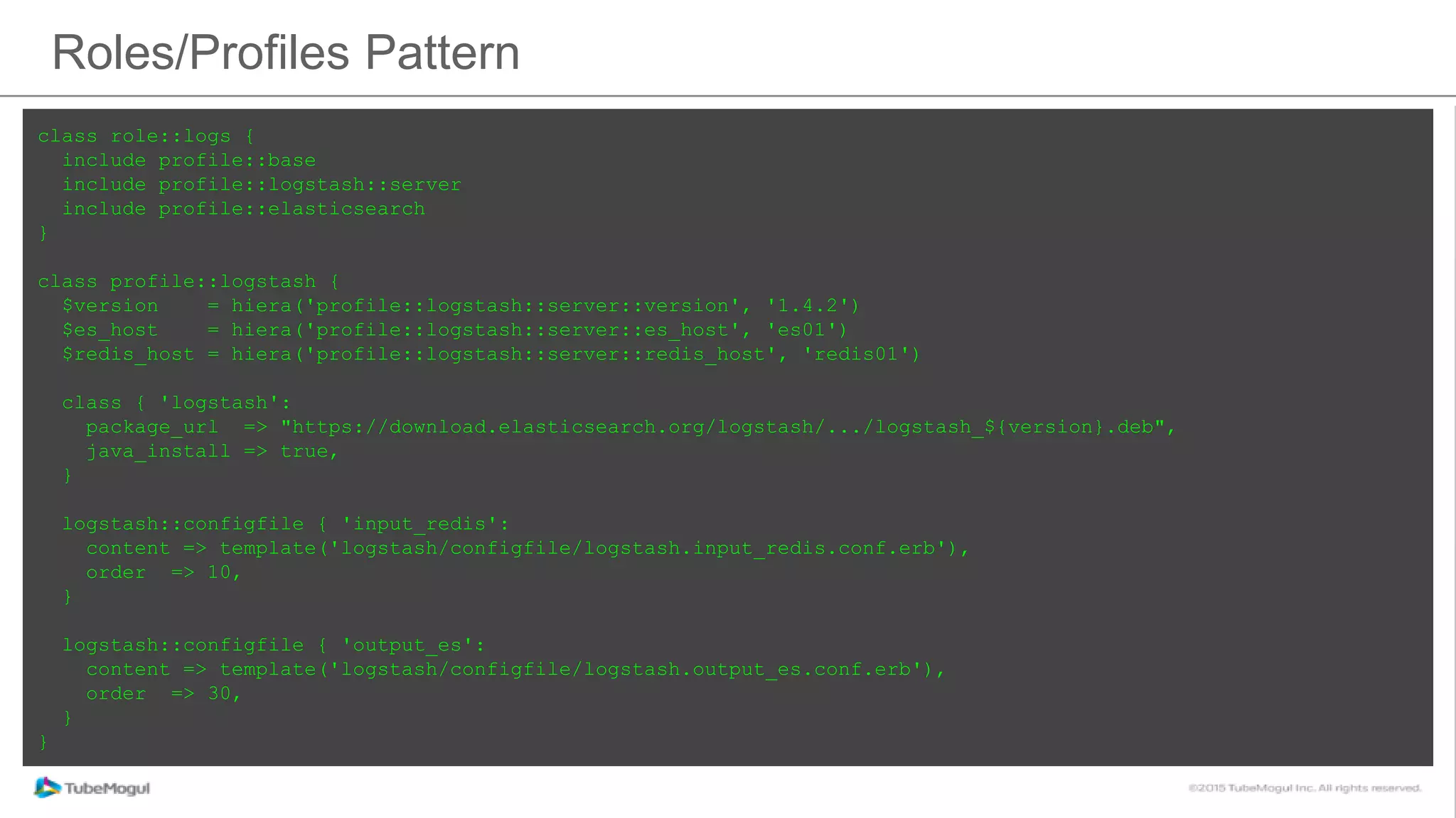 Roles/Profiles Pattern
class role::logs {
include profile::base
include profile::logstash::server
include profile::elasticsearch
}
class profile::logstash {
$version = hiera('profile::logstash::server::version', '1.4.2')
$es_host = hiera('profile::logstash::server::es_host', 'es01')
$redis_host = hiera('profile::logstash::server::redis_host', 'redis01')
class { 'logstash':
package_url => "https://download.elasticsearch.org/logstash/.../logstash_${version}.deb",
java_install => true,
}
logstash::configfile { 'input_redis':
content => template('logstash/configfile/logstash.input_redis.conf.erb'),
order => 10,
}
logstash::configfile { 'output_es':
content => template('logstash/configfile/logstash.output_es.conf.erb'),
order => 30,
}
}
 