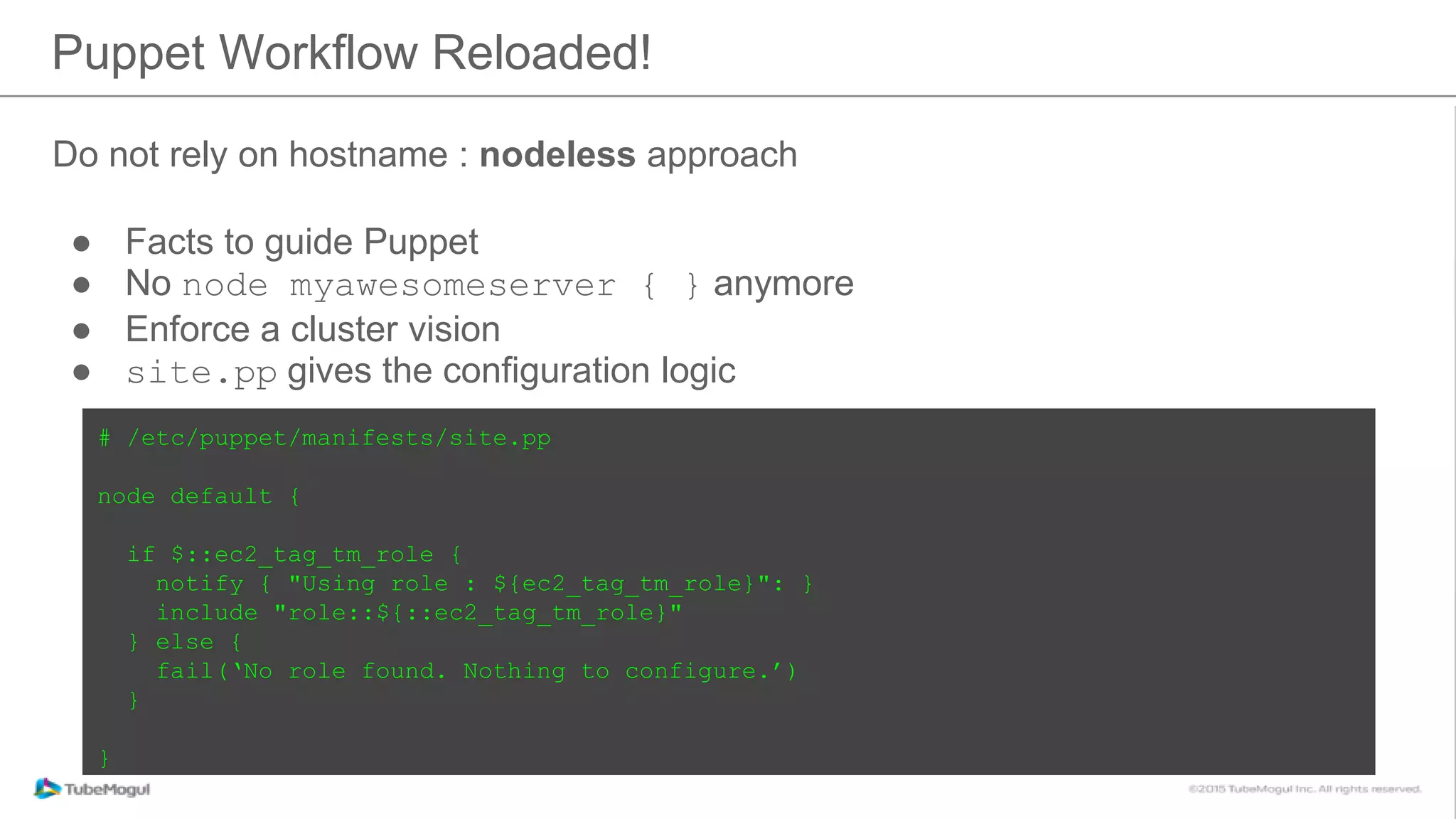 Do not rely on hostname : nodeless approach
● Facts to guide Puppet
● No node myawesomeserver { } anymore
● Enforce a cluster vision
● site.pp gives the configuration logic
Puppet Workflow Reloaded!
# /etc/puppet/manifests/site.pp
node default {
if $::ec2_tag_tm_role {
notify { "Using role : ${ec2_tag_tm_role}": }
include "role::${::ec2_tag_tm_role}"
} else {
fail(‘No role found. Nothing to configure.’)
}
}
 