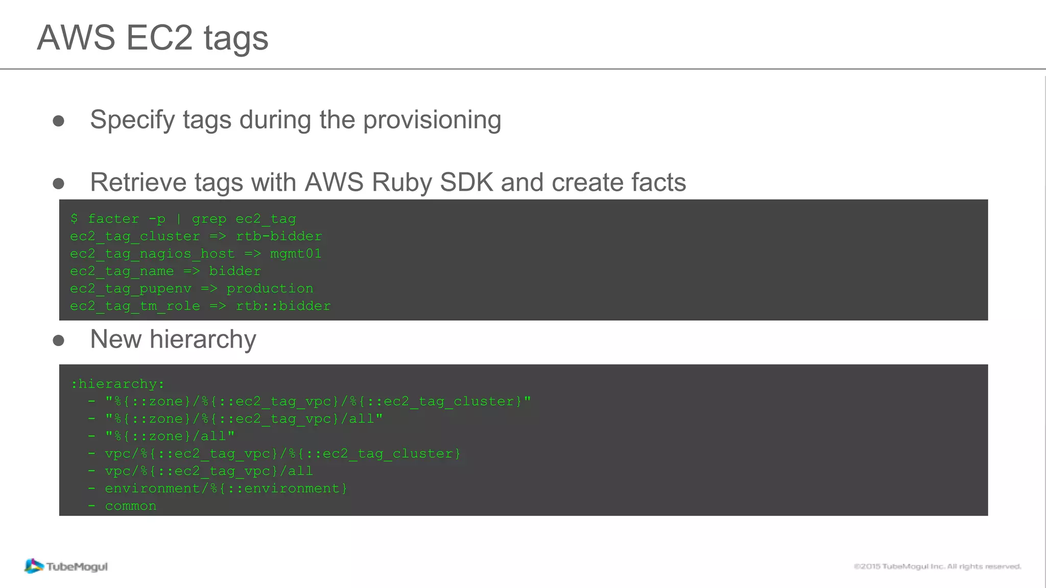 ● Specify tags during the provisioning
● Retrieve tags with AWS Ruby SDK and create facts
● New hierarchy
AWS EC2 tags
$ facter -p | grep ec2_tag
ec2_tag_cluster => rtb-bidder
ec2_tag_nagios_host => mgmt01
ec2_tag_name => bidder
ec2_tag_pupenv => production
ec2_tag_tm_role => rtb::bidder
:hierarchy:
- "%{::zone}/%{::ec2_tag_vpc}/%{::ec2_tag_cluster}"
- "%{::zone}/%{::ec2_tag_vpc}/all"
- "%{::zone}/all"
- vpc/%{::ec2_tag_vpc}/%{::ec2_tag_cluster}
- vpc/%{::ec2_tag_vpc}/all
- environment/%{::environment}
- common
 