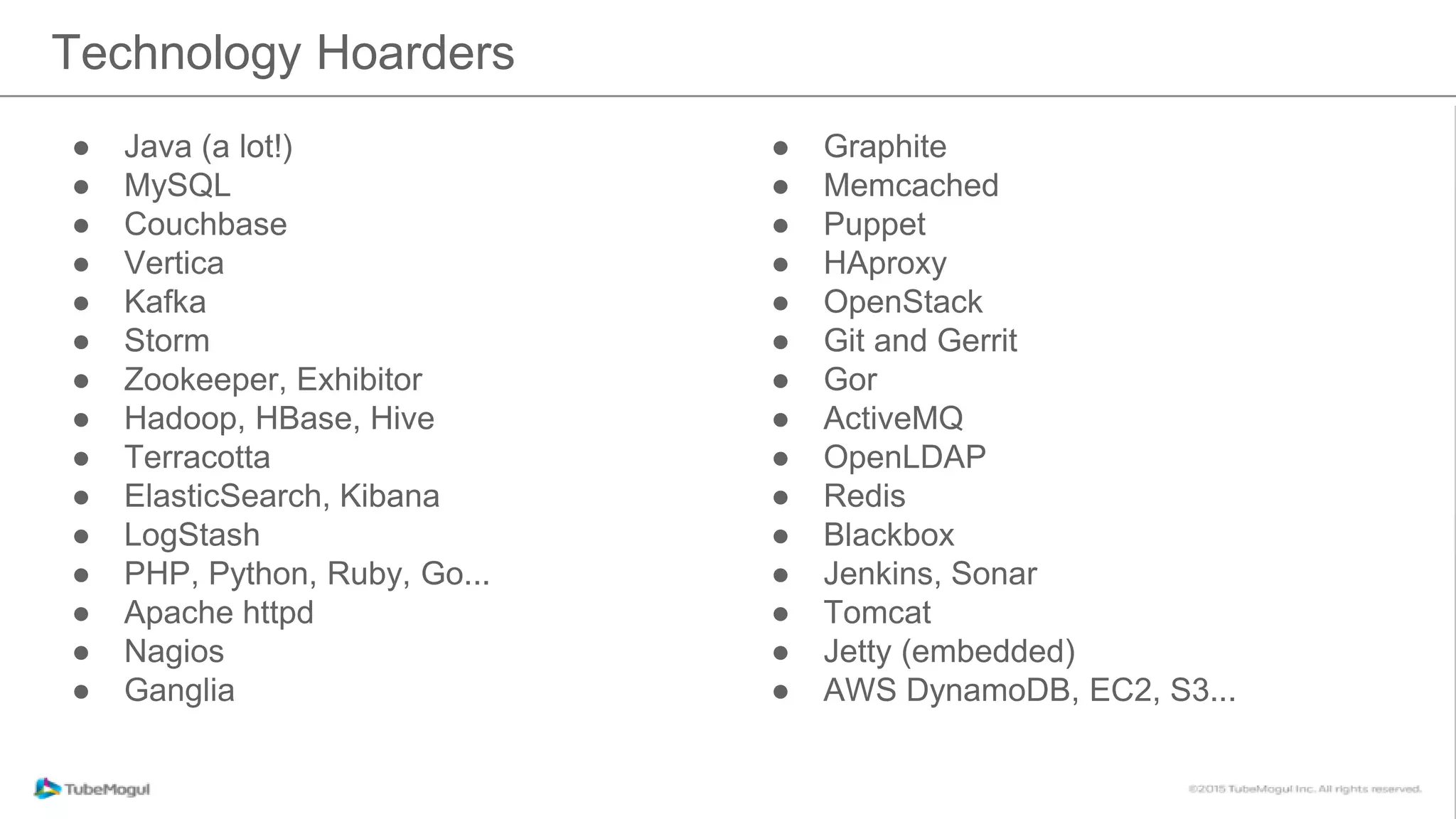 ● Java (a lot!)
● MySQL
● Couchbase
● Vertica
● Kafka
● Storm
● Zookeeper, Exhibitor
● Hadoop, HBase, Hive
● Terracotta
● ElasticSearch, Kibana
● LogStash
● PHP, Python, Ruby, Go...
● Apache httpd
● Nagios
● Ganglia
Technology Hoarders
● Graphite
● Memcached
● Puppet
● HAproxy
● OpenStack
● Git and Gerrit
● Gor
● ActiveMQ
● OpenLDAP
● Redis
● Blackbox
● Jenkins, Sonar
● Tomcat
● Jetty (embedded)
● AWS DynamoDB, EC2, S3...
 