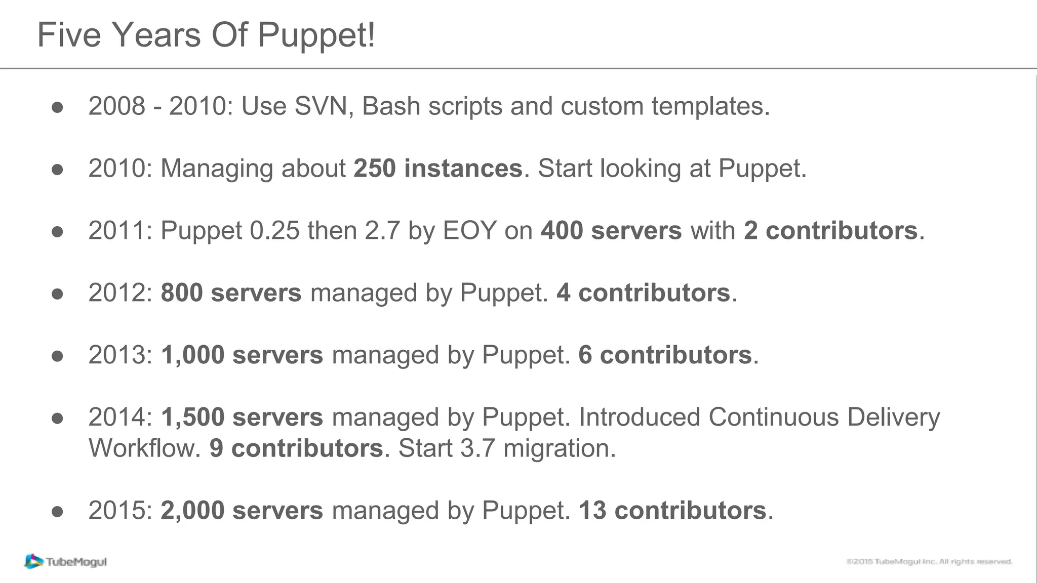 ● 2008 - 2010: Use SVN, Bash scripts and custom templates.
● 2010: Managing about 250 instances. Start looking at Puppet.
● 2011: Puppet 0.25 then 2.7 by EOY on 400 servers with 2 contributors.
● 2012: 800 servers managed by Puppet. 4 contributors.
● 2013: 1,000 servers managed by Puppet. 6 contributors.
● 2014: 1,500 servers managed by Puppet. Introduced Continuous Delivery
Workflow. 9 contributors. Start 3.7 migration.
● 2015: 2,000 servers managed by Puppet. 13 contributors.
Five Years Of Puppet!
 
