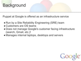 Background

Puppet at Google is offered as an infrastructure service

● Run by a Site Reliability Engineering (SRE) team
● Customers are OS teams
● Does not manage Google's customer facing infrastructure
  (search, Gmail, etc.)!
● Manages internal laptops, desktops and servers
 