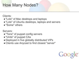 How Many Nodes?

Clients:
 ● "Lots" of Mac desktops and laptops
 ● "Lots" of Ubuntu desktops, laptops and servers
 ● "Some" others

Servers:
 ● "Tens" of puppet config servers
 ● "Units" of puppet CAs
 ● Deployed in five globally distributed VIPs
 ● Clients use Anycast to find closest "server"
 