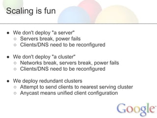 Scaling is fun

● We don't deploy "a server"
  ○ Servers break, power fails
  ○ Clients/DNS need to be reconfigured

● We don't deploy "a cluster"
  ○ Networks break, servers break, power fails
  ○ Clients/DNS need to be reconfigured

● We deploy redundant clusters
  ○ Attempt to send clients to nearest serving cluster
  ○ Anycast means unified client configuration
 