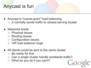 Anycast is fun

● Anycast is "coarse-grain" load balancing
  ○ It normally sends traffic to closest serving cluster

● Networks break
  ○ Physical issues
  ○ Routing issues
  ○ Configuration issues
  ○ VIP load balancer bugs

● All clients could be sent to the same cluster
  ○ Be ready for that
  ○ Can a single cluster handle worldwide traffic?
  ○ What do you do if you can't?
 