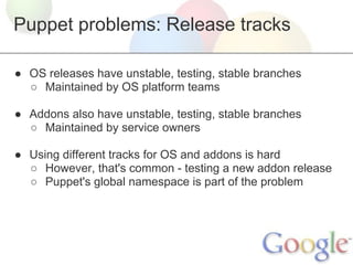 Puppet problems: Release tracks

● OS releases have unstable, testing, stable branches
  ○ Maintained by OS platform teams

● Addons also have unstable, testing, stable branches
  ○ Maintained by service owners

● Using different tracks for OS and addons is hard
  ○ However, that's common - testing a new addon release
  ○ Puppet's global namespace is part of the problem
 