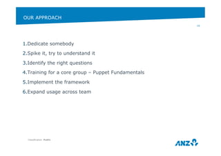 OUR APPROACH 
1. Dedicate somebody 
2. Spike it, try to understand it 
3. Identify the right questions 
4. Training for a core group – Puppet Fundamentals 
5. Implement the framework 
6. Expand usage across team 
Classification: Public 
16 
 