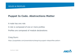 ROLES & PROFILES 
Puppet Is Code. Abstractions Matter 
A node has one role 
A role is composed of one or more profiles 
Profiles are composed of module declarations 
Craig Dunn: 
https://puppetlabs.com/presentations/designing-puppet-rolesprofiles-pattern 
Classification: Public 
17 
 