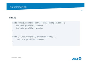 CLASSIFICATION 
Site.pp 
Classification: Public 
19 
node 'www1.example.com’, 'www1.example.com' { 
include profile::common 
include profile::apache 
} 
node /^(foo|bar)d+.example.com$/ { 
include profile::common 
} 
 