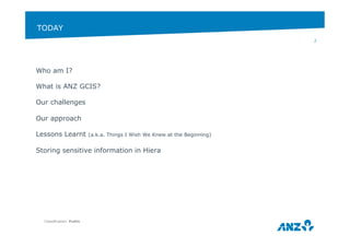 TODAY 
Who am I? 
What is ANZ GCIS? 
Our challenges 
Our approach 
Lessons Learnt (a.k.a. Things I Wish We Knew at the Beginning) 
Storing sensitive information in Hiera 
Classification: Public 
2 
 
