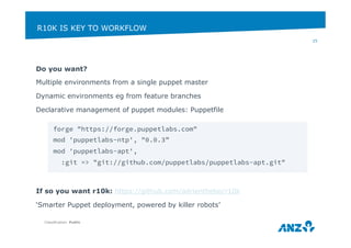R10K IS KEY TO WORKFLOW 
Do you want? 
Multiple environments from a single puppet master 
Dynamic environments eg from feature branches 
Declarative management of puppet modules: Puppetfile 
If so you want r10k: https://github.com/adrienthebo/r10k 
‘Smarter Puppet deployment, powered by killer robots’ 
Classification: Public 
25 
forge "https://forge.puppetlabs.com" 
mod 'puppetlabs-ntp', "0.0.3” 
mod 'puppetlabs-apt', 
:git => "git://github.com/puppetlabs/puppetlabs-apt.git" 
 