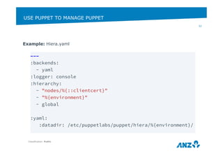 USE PUPPET TO MANAGE PUPPET 
Example: Hiera.yaml 
Classification: Public 
32 
--- 
:backends: 
- yaml 
:logger: console 
:hierarchy: 
- "nodes/%{::clientcert}" 
- "%{environment}" 
- global 
:yaml: 
:datadir: /etc/puppetlabs/puppet/hiera/%{environment}/ 
 