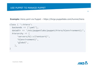 USE PUPPET TO MANAGE PUPPET 
Example: Hiera.yaml via Puppet – https://forge.puppetlabs.com/hunner/hiera 
Classification: Public 
33 
class { '::hiera': 
backends => ['yaml’], 
datadir => '/etc/puppetlabs/puppet/hiera/%{environment}/', 
hierarchy => [ 
'servers/%{::clientcert}’, 
'%{environment}’, 
'global', 
], 
} 
 