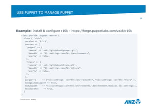 USE PUPPET TO MANAGE PUPPET 
Classification: Public 
34 
Example: Install & configure r10k - https://forge.puppetlabs.com/zack/r10k 
class profile::puppet::master { 
class { 'r10k': 
version => '1.3.1', 
sources => { 
'puppet' => { 
'remote' => 'ssh://git@stash/puppet.git', 
'basedir' => "${::settings::confdir}/environments", 
'prefix' => false, 
}, 
'hiera' => { 
'remote' => 'ssh://git@stash/hiera.git', 
'basedir' => "${::settings::confdir}/hiera", 
'prefix' => false, 
}, 
}, 
purgedirs => ["${::settings::confdir}/environments", "${::settings::confdir}/hiera" ], 
manage_modulepath => true, 
modulepath => "${::settings::confdir}/environments/$environment/modules:${::settings::… 
mcollective => true, 
} 
} 
 
