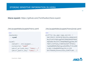 STORING SENSITIVE INFORMATION IN HIERA 
Hiera-eyaml: https://github.com/TomPoulton/hiera-eyaml 
/etc/puppetlabs/puppet/hiera.yaml 
Classification: Public 
35 
--- 
:backends: 
- eyaml 
:eyaml: 
:datadir: /etc/puppet... 
:extension: "yaml" 
:pkcs7_private_key: "/etc/..." 
:pkcs7_public_key: "/etc/..." 
/etc/puppetlabs/puppet/hiera/prod.yaml 
--- 
profile::my_app::app_secret: > 
ENC[PKCS7,MIIBiQYJKoZIhvcNAQcDoII 
BejCCAXYCAQAxggEhMIIBHQIBADAFMAAC 
AQEwDQYJKoZIhvcNAQEBBQAEggEAWLZRf 
TW8YxvCOf4akyxYdBV5m2AdF+HF85Cz 
lqw8qQNKW9oMqktgyaoNzOMGufr0rp2BO 
zrdQ+/z3bmQ9HPK2qqJ1k/n/jX9 
D5lf5ReEKj5VnhnLblbLyI5HCfLbR...] 
 