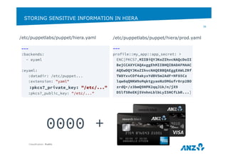 STORING SENSITIVE INFORMATION IN HIERA 
/etc/puppetlabs/puppet/hiera.yaml 
Classification: Public 
36 
0000 + 
--- 
:backends: 
- eyaml 
:eyaml: 
:datadir: /etc/puppet... 
:extension: "yaml" 
:pkcs7_private_key: "/etc/..." 
:pkcs7_public_key: "/etc/..." 
/etc/puppetlabs/puppet/hiera/prod.yaml 
--- 
profile::my_app::app_secret: > 
ENC[PKCS7,MIIBiQYJKoZIhvcNAQcDoII 
BejCCAXYCAQAxggEhMIIBHQIBADAFMAAC 
AQEwDQYJKoZIhvcNAQEBBQAEggEAWLZRf 
TW8YxvCOf4akyxYdBV5m2AdF+HF85Cz 
lqw8qQNKW9oMqktgyaoNzOMGufr0rp2BO 
zrdQ+/z3bmQ9HPK2qqJ1k/n/jX9 
D5lf5ReEKj5VnhnLblbLyI5HCfLbR...] 
 