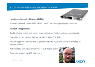 STORING SENSITIVE INFORMATION IN HIERA 
Classification: Public 
37 
Hardware Security Module (HSM) 
Provides network based FIPS 140-2 Level 3 secure cryptographic services 
Puppet Integration: 
Custom hiera eyaml encryptor: https://github.com/acidprime/hiera-eyaml-pkcs11 
Operates in two modes: Native pkcs11 or OpenSSL CHIL 
RSA encryption – Private key is protected by HSM, public key is committed to 
version control 
Native mode will not work in PE >= 3.4 due to jruby 
Currently limited by RSA block size 
 