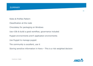 SUMMARY 
Roles & Profiles Pattern 
Classification at the node 
Chocolatey for packaging on Windows 
Use r10k & build a good workflow, governance included 
Puppet environments aren’t application environments 
Use Puppet to manage puppet 
The community is excellent, use it 
Storing sensitive information in hiera – This is a risk weighted decision 
Classification: Public 
39 
 