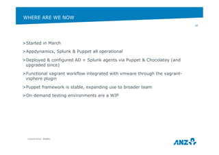 WHERE ARE WE NOW 
> Started in March 
> Appdynamics, Splunk & Puppet all operational 
> Deployed & configured AD + Splunk agents via Puppet & Chocolatey (and 
upgraded since) 
> Functional vagrant workflow integrated with vmware through the vagrant-vsphere 
plugin 
> Puppet framework is stable, expanding use to broader team 
> On-demand testing environments are a WIP 
Classification: Public 
40 
 