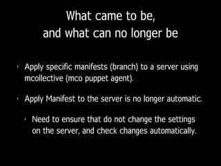 What came to be,
and what can no longer be
• Apply specific manifests (branch) to a server using
mcollective (mco puppet agent).
• Apply Manifest to the server is no longer automatic.
• Need to ensure that do not change the settings
on the server, and check changes automatically.
 