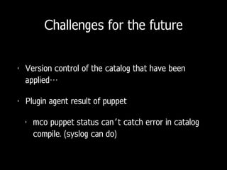 Challenges for the future
• Version control of the catalog that have been
applied…
• Plugin agent result of puppet
• mco puppet status can’t catch error in catalog
compile. (syslog can do)
 