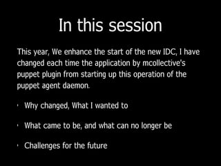 In this session
This year, We enhance the start of the new IDC, I have
changed each time the application by mcollective's
puppet plugin from starting up this operation of the
puppet agent daemon.
• Why changed, What I wanted to
• What came to be, and what can no longer be
• Challenges for the future
 
