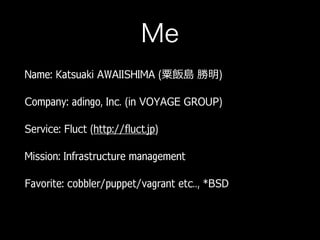 Me
Name: Katsuaki AWAIISHIMA (粟飯島 勝明)
Company: adingo, Inc. (in VOYAGE GROUP)
Service: Fluct (http://fluct.jp)
Mission: Infrastructure management
Favorite: cobbler/puppet/vagrant etc.., *BSD
 