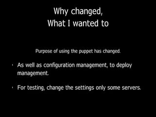 Why changed,
What I wanted to
Purpose of using the puppet has changed.
• As well as configuration management, to deploy
management.
• For testing, change the settings only some servers.
 