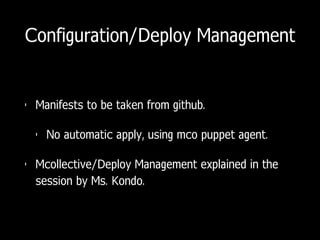 Configuration/Deploy Management
• Manifests to be taken from github.
• No automatic apply, using mco puppet agent.
• Mcollective/Deploy Management explained in the
session by Ms. Kondo.
 