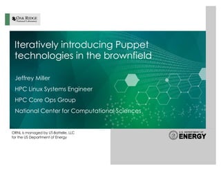 ORNL is managed by UT-Battelle, LLC
for the US Department of Energy
Iteratively introducing Puppet
technologies in the brownfield
Jeffrey Miller
HPC Linux Systems Engineer
HPC Core Ops Group
National Center for Computational Sciences
 