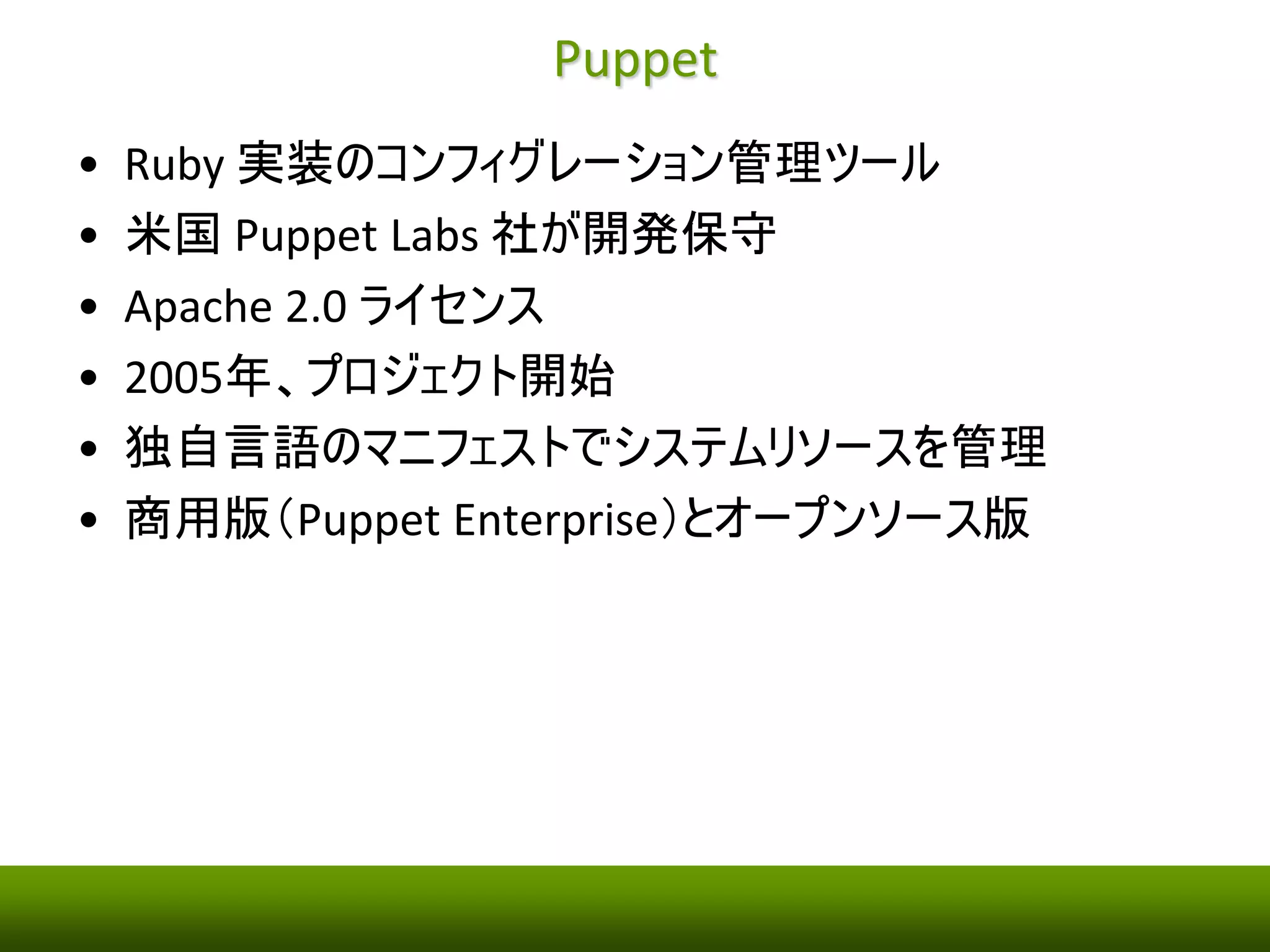 Puppet 
• Ruby 実装のコンフィグレーション管理ツール 
• 米国Puppet Labs 社が開発保守 
• Apache 2.0 ライセンス 
• 2005年、プロジェクト開始 
• 独自言語のマニフェストでシステムリソースを管理 
• 商用版（Puppet Enterprise）とオープンソース版 
 